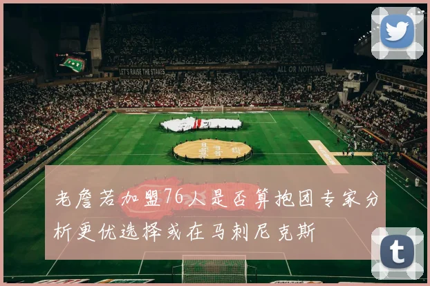 老詹若加盟76人是否算抱团专家分析更优选择或在马刺尼克斯
