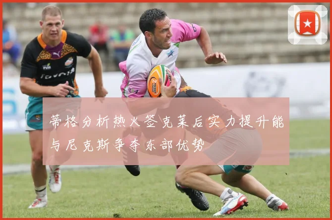 蒂格分析热火签克莱后实力提升能与尼克斯争夺东部优势