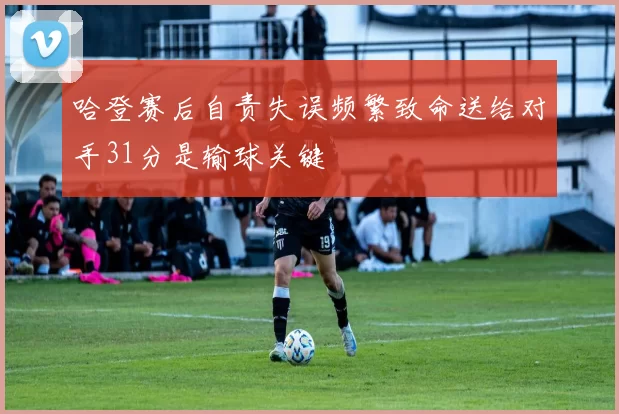 哈登赛后自责失误频繁致命送给对手31分是输球关键