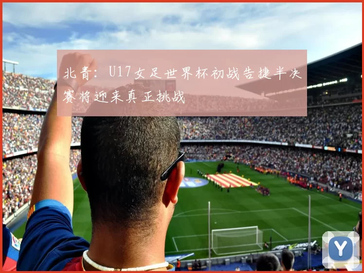 北青：U17女足世界杯初战告捷半决赛将迎来真正挑战