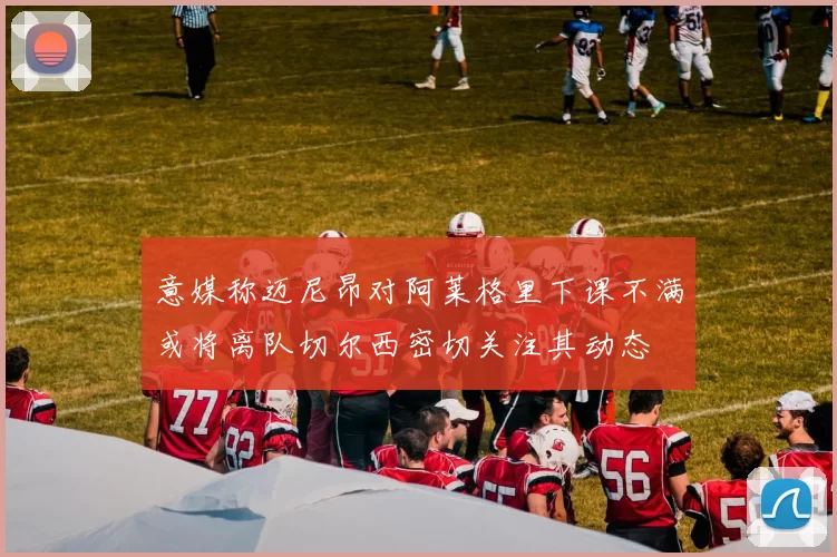 意媒称迈尼昂对阿莱格里下课不满或将离队切尔西密切关注其动态