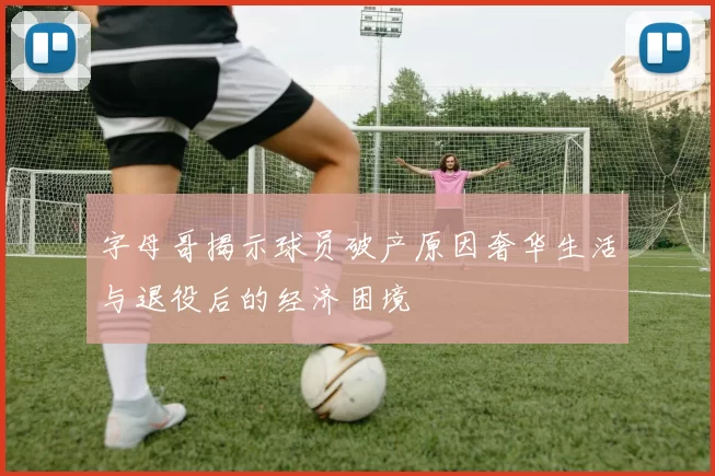 字母哥揭示球员破产原因奢华生活与退役后的经济困境