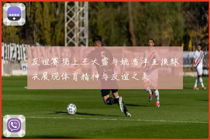 友谊赛场上王大雷与姚浩洋互换球衣展现体育精神与友谊之美