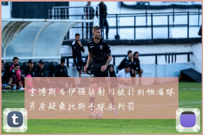 索博斯洛伊强劲射门被扑利物浦球员质疑桑托斯手球未判罚