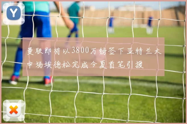曼联即将以3800万镑签下亚特兰大中场埃德松完成今夏首笔引援