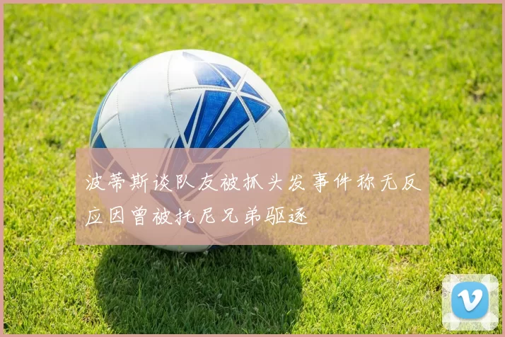波蒂斯谈队友被抓头发事件称无反应因曾被托尼兄弟驱逐