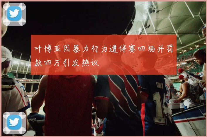 叶博亚因暴力行为遭停赛四场并罚款四万引发热议