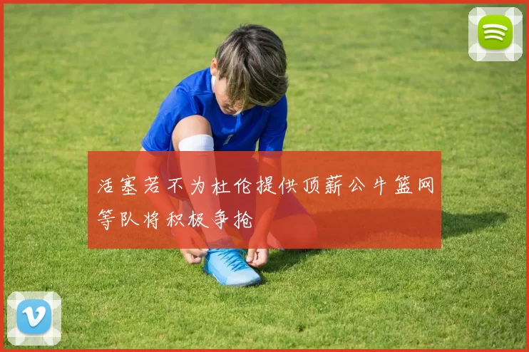 活塞若不为杜伦提供顶薪公牛篮网等队将积极争抢