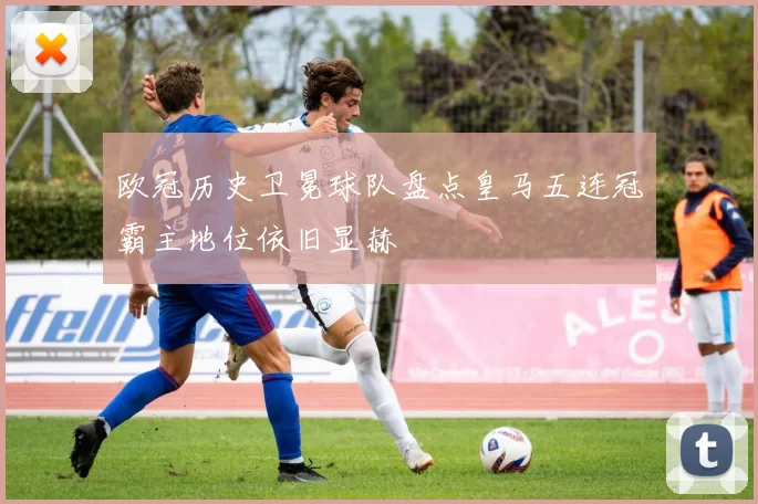 欧冠历史卫冕球队盘点皇马五连冠霸主地位依旧显赫