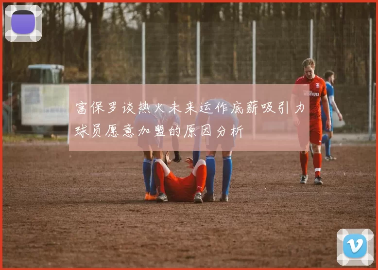 富保罗谈热火未来运作底薪吸引力球员愿意加盟的原因分析