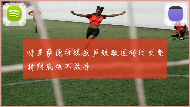 特罗萨德社媒发声致敬逆转时刻坚持到底绝不放弃