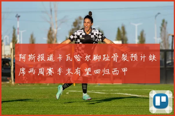 阿斯报道卡瓦哈尔脚趾骨裂预计缺席两周赛季末有望回归西甲